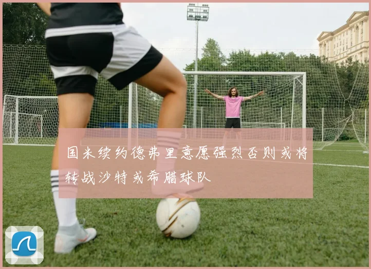 国米续约德弗里意愿强烈否则或将转战沙特或希腊球队