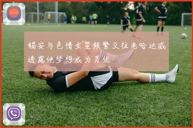 锡安与色情女星频繁交往老哈达威透露他梦想成为男优