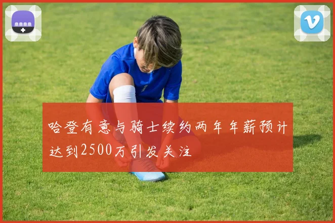 哈登有意与骑士续约两年年薪预计达到2500万引发关注