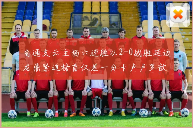 南通支云主场六连胜以2-0战胜延边龙鼎紧追榜首仅差一分卡卢卢罗歆破门助力