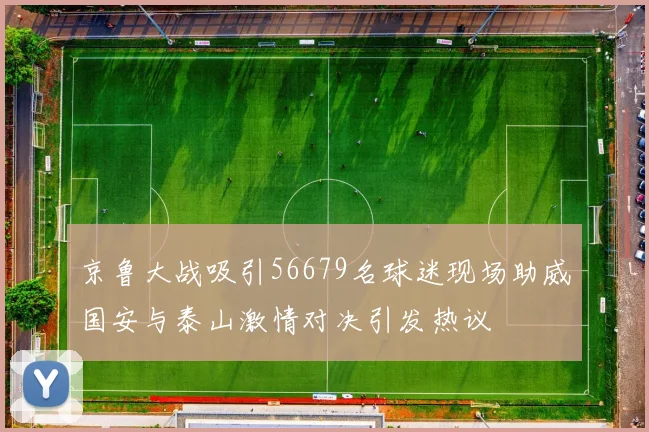 京鲁大战吸引56679名球迷现场助威国安与泰山激情对决引发热议