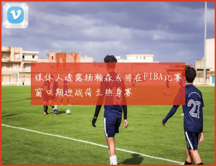 媒体人透露杨瀚森或将在FIBA比赛窗口期迎战荷兰热身赛