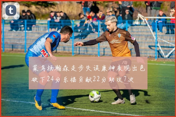菜鸟杨瀚森走步失误康神表现出色砍下24分乐福贡献22分助攻7次