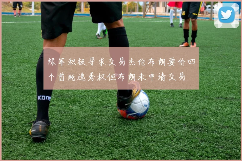 绿军积极寻求交易杰伦布朗要价四个首轮选秀权但布朗未申请交易
