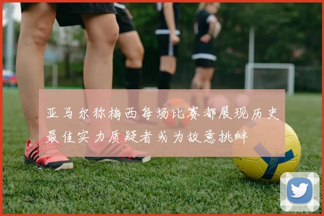 亚马尔称梅西每场比赛都展现历史最佳实力质疑者或为故意挑衅