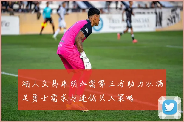 湖人交易库明加需第三方助力以满足勇士需求与逢低买入策略