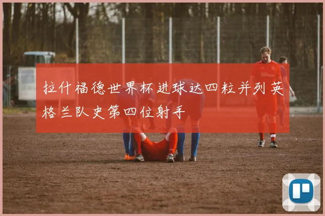 拉什福德世界杯进球达四粒并列英格兰队史第四位射手