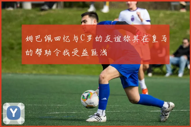 姆巴佩回忆与C罗的友谊称其在皇马的帮助令我受益匪浅