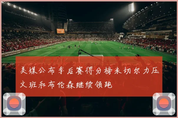 美媒公布季后赛得分榜米切尔力压文班和布伦森继续领跑