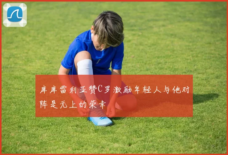 库库雷利亚赞C罗激励年轻人与他对阵是无上的荣幸