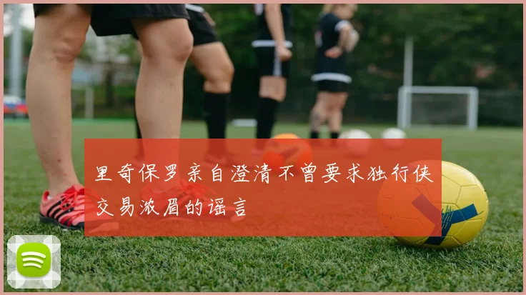 里奇保罗亲自澄清不曾要求独行侠交易浓眉的谣言