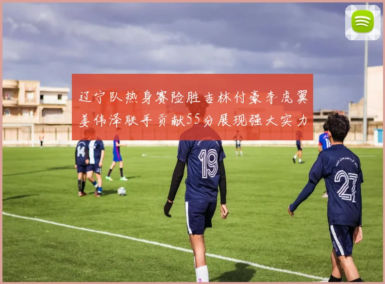 辽宁队热身赛险胜吉林付豪李虎翼姜伟泽联手贡献55分展现强大实力