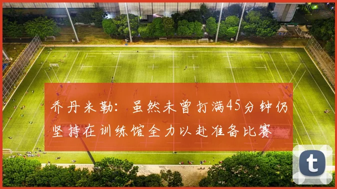 乔丹米勒：虽然未曾打满45分钟仍坚持在训练馆全力以赴准备比赛