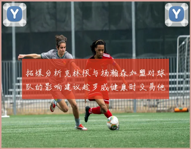 拓媒分析克林根与杨瀚森加盟对球队的影响建议趁罗威健康时交易他
