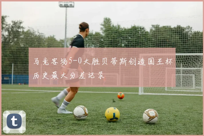 马竞客场5-0大胜贝蒂斯创造国王杯历史最大分差记录