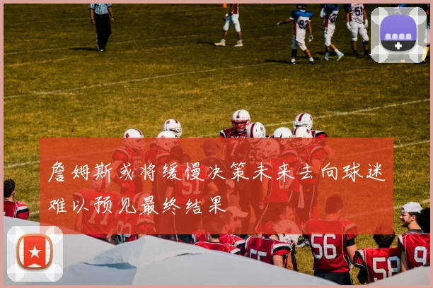 詹姆斯或将缓慢决策未来去向球迷难以预见最终结果