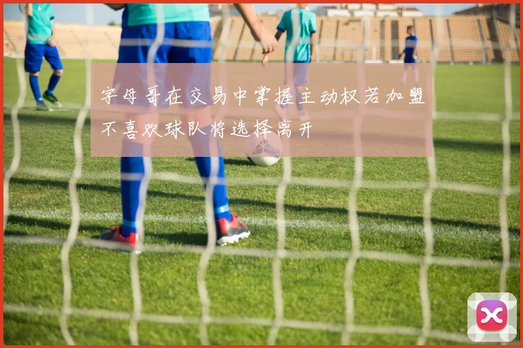 字母哥在交易中掌握主动权若加盟不喜欢球队将选择离开