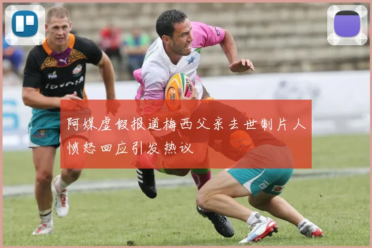 阿媒虚假报道梅西父亲去世制片人愤怒回应引发热议