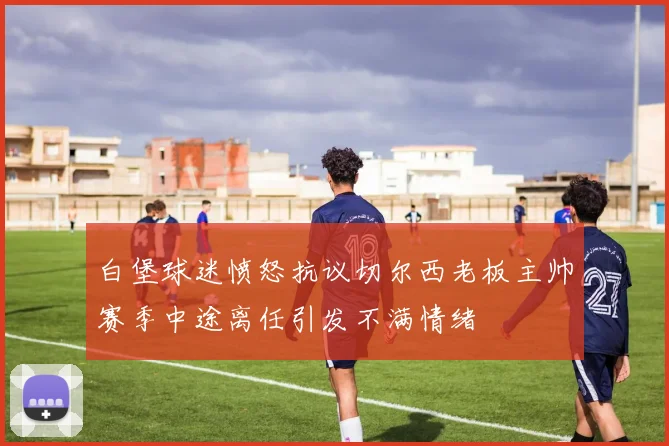 白堡球迷愤怒抗议切尔西老板主帅赛季中途离任引发不满情绪